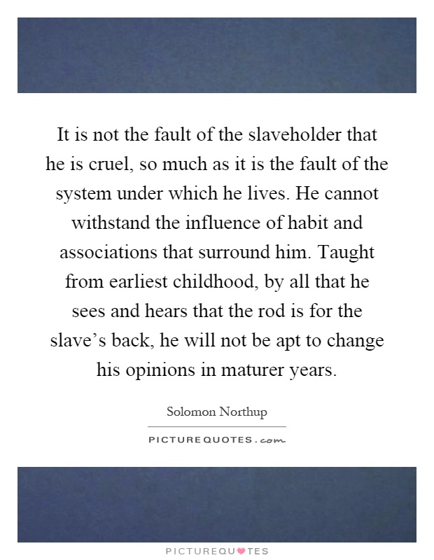 It is not the fault of the slaveholder that he is cruel, so much as it is the fault of the system under which he lives. He cannot withstand the influence of habit and associations that surround him. Taught from earliest childhood, by all that he sees and hears that the rod is for the slave's back, he will not be apt to change his opinions in maturer years Picture Quote #1