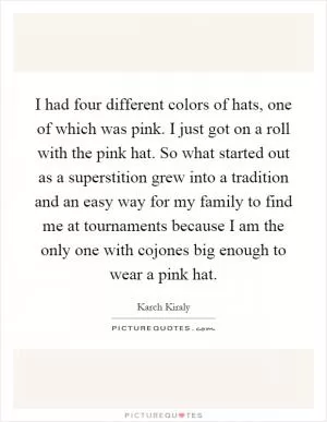 I had four different colors of hats, one of which was pink. I just got on a roll with the pink hat. So what started out as a superstition grew into a tradition and an easy way for my family to find me at tournaments because I am the only one with cojones big enough to wear a pink hat Picture Quote #1