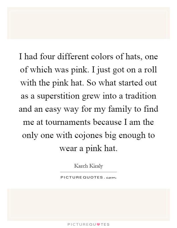 I had four different colors of hats, one of which was pink. I just got on a roll with the pink hat. So what started out as a superstition grew into a tradition and an easy way for my family to find me at tournaments because I am the only one with cojones big enough to wear a pink hat Picture Quote #1