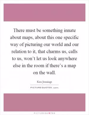 There must be something innate about maps, about this one specific way of picturing our world and our relation to it, that charms us, calls to us, won’t let us look anywhere else in the room if there’s a map on the wall Picture Quote #1