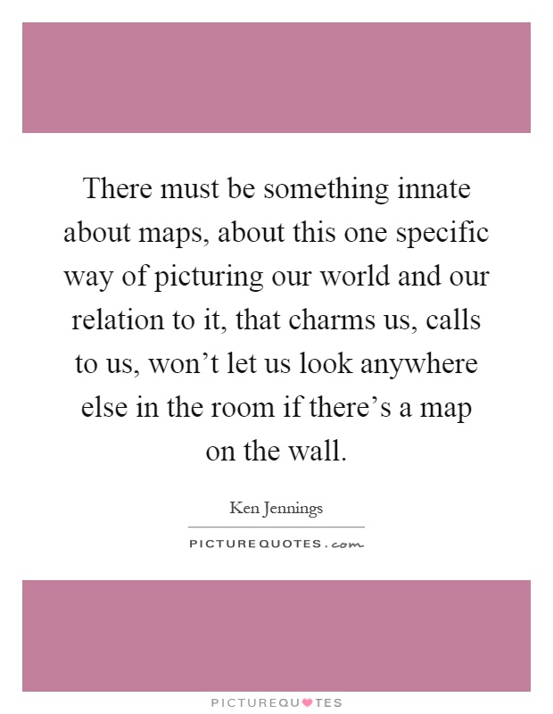 There must be something innate about maps, about this one specific way of picturing our world and our relation to it, that charms us, calls to us, won't let us look anywhere else in the room if there's a map on the wall Picture Quote #1