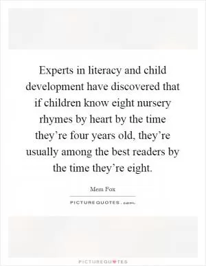 Experts in literacy and child development have discovered that if children know eight nursery rhymes by heart by the time they’re four years old, they’re usually among the best readers by the time they’re eight Picture Quote #1