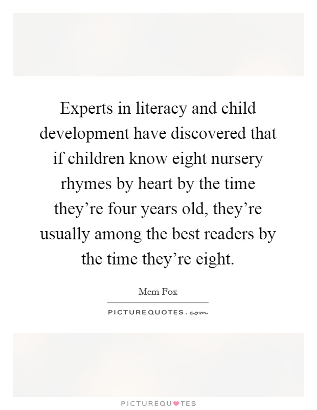 Experts in literacy and child development have discovered that if children know eight nursery rhymes by heart by the time they're four years old, they're usually among the best readers by the time they're eight Picture Quote #1
