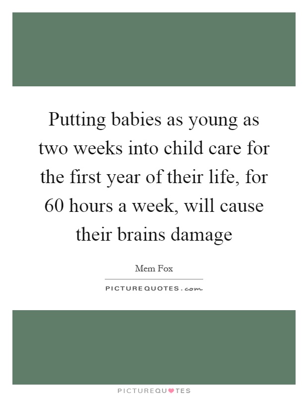 Putting babies as young as two weeks into child care for the first year of their life, for 60 hours a week, will cause their brains damage Picture Quote #1