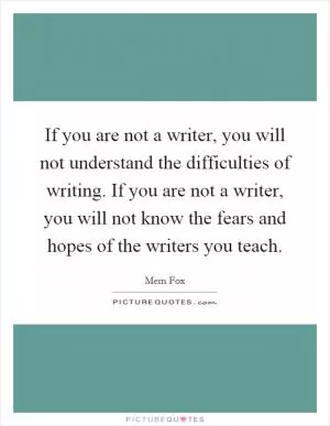 If you are not a writer, you will not understand the difficulties of writing. If you are not a writer, you will not know the fears and hopes of the writers you teach Picture Quote #1