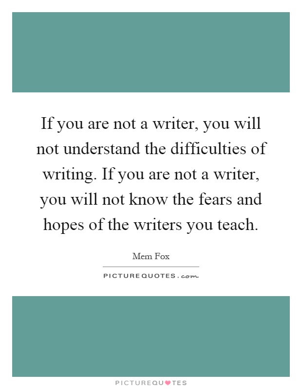 If you are not a writer, you will not understand the difficulties of writing. If you are not a writer, you will not know the fears and hopes of the writers you teach Picture Quote #1