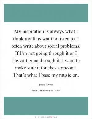 My inspiration is always what I think my fans want to listen to. I often write about social problems. If I’m not going through it or I haven’t gone through it, I want to make sure it touches someone. That’s what I base my music on Picture Quote #1