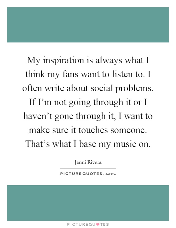 My inspiration is always what I think my fans want to listen to. I often write about social problems. If I'm not going through it or I haven't gone through it, I want to make sure it touches someone. That's what I base my music on Picture Quote #1