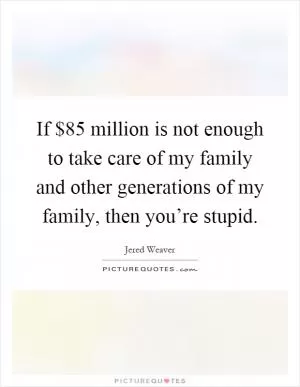 If $85 million is not enough to take care of my family and other generations of my family, then you’re stupid Picture Quote #1