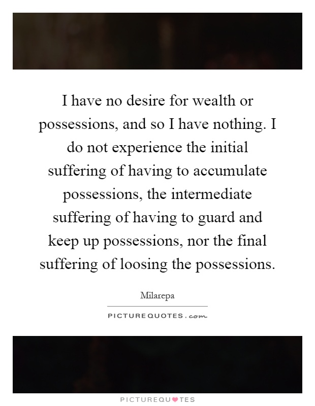 I have no desire for wealth or possessions, and so I have nothing. I do not experience the initial suffering of having to accumulate possessions, the intermediate suffering of having to guard and keep up possessions, nor the final suffering of loosing the possessions Picture Quote #1