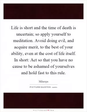 Life is short and the time of death is uncertain; so apply yourself to meditation. Avoid doing evil, and acquire merit, to the best of your ability, even at the cost of life itself. In short: Act so that you have no cause to be ashamed of yourselves and hold fast to this rule Picture Quote #1