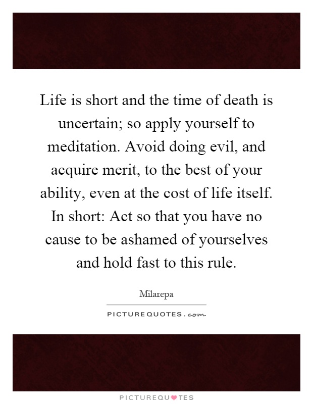 Life is short and the time of death is uncertain; so apply yourself to meditation. Avoid doing evil, and acquire merit, to the best of your ability, even at the cost of life itself. In short: Act so that you have no cause to be ashamed of yourselves and hold fast to this rule Picture Quote #1
