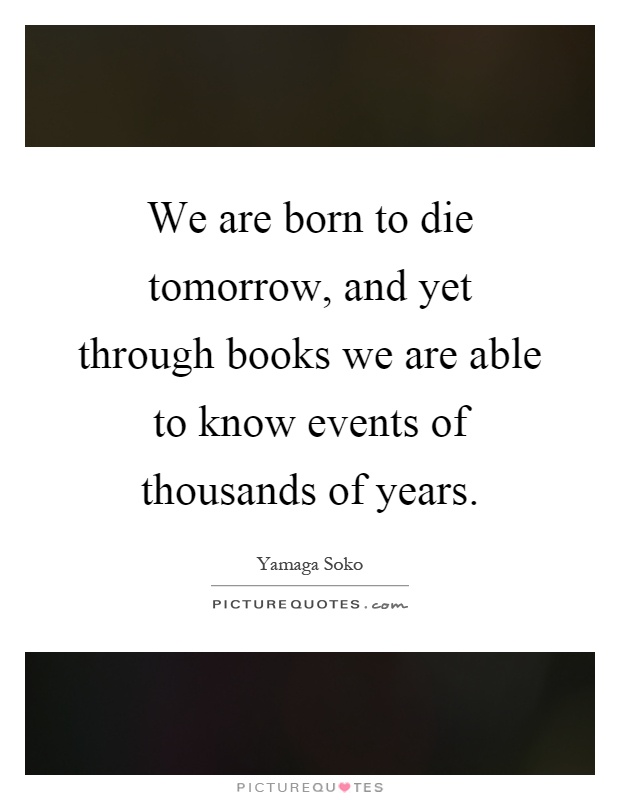 We are born to die tomorrow, and yet through books we are able to know events of thousands of years Picture Quote #1
