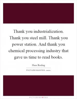 Thank you industrialization. Thank you steel mill. Thank you power station. And thank you chemical processing industry that gave us time to read books Picture Quote #1