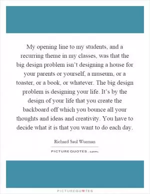 My opening line to my students, and a recurring theme in my classes, was that the big design problem isn’t designing a house for your parents or yourself, a museum, or a toaster, or a book, or whatever. The big design problem is designing your life. It’s by the design of your life that you create the backboard off which you bounce all your thoughts and ideas and creativity. You have to decide what it is that you want to do each day Picture Quote #1