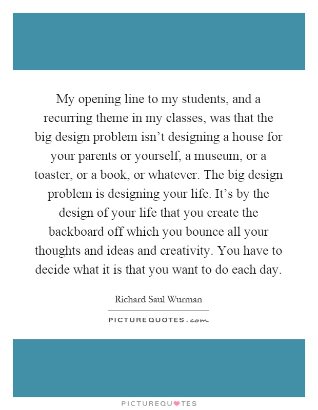My opening line to my students, and a recurring theme in my classes, was that the big design problem isn't designing a house for your parents or yourself, a museum, or a toaster, or a book, or whatever. The big design problem is designing your life. It's by the design of your life that you create the backboard off which you bounce all your thoughts and ideas and creativity. You have to decide what it is that you want to do each day Picture Quote #1