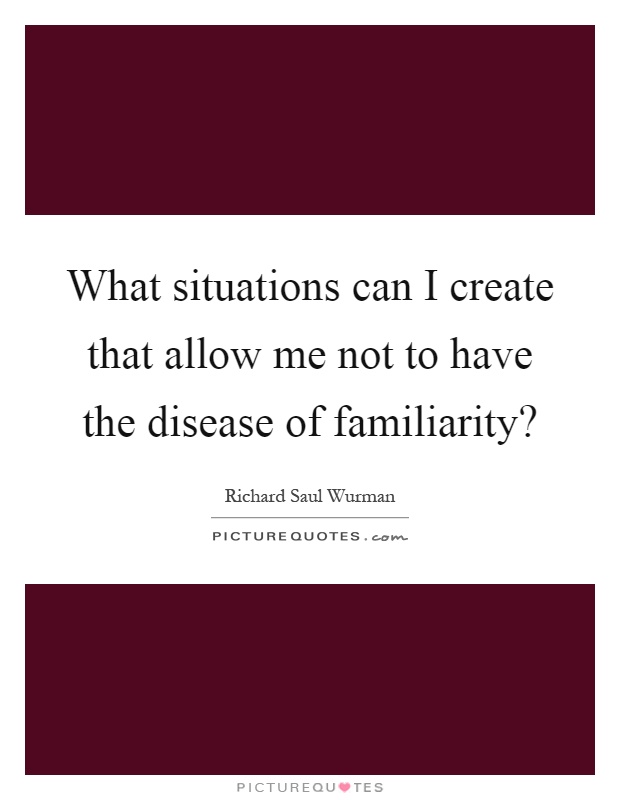 What situations can I create that allow me not to have the disease of familiarity? Picture Quote #1