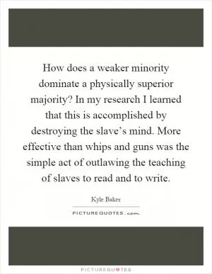 How does a weaker minority dominate a physically superior majority? In my research I learned that this is accomplished by destroying the slave’s mind. More effective than whips and guns was the simple act of outlawing the teaching of slaves to read and to write Picture Quote #1