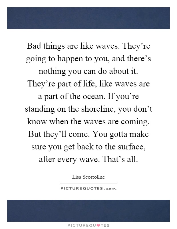 Bad things are like waves. They're going to happen to you, and there's nothing you can do about it. They're part of life, like waves are a part of the ocean. If you're standing on the shoreline, you don't know when the waves are coming. But they'll come. You gotta make sure you get back to the surface, after every wave. That's all Picture Quote #1