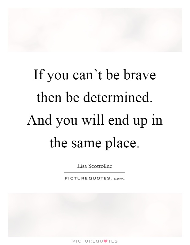 If you can't be brave then be determined. And you will end up in ...