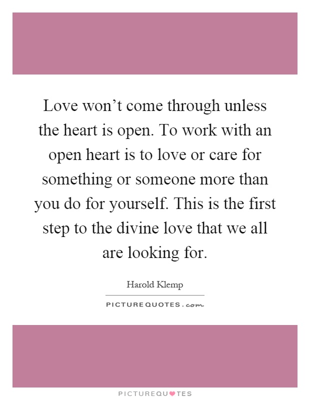 Love won't come through unless the heart is open. To work with an open heart is to love or care for something or someone more than you do for yourself. This is the first step to the divine love that we all are looking for Picture Quote #1