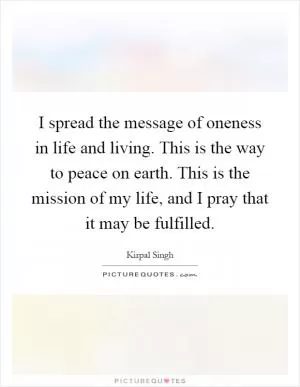 I spread the message of oneness in life and living. This is the way to peace on earth. This is the mission of my life, and I pray that it may be fulfilled Picture Quote #1