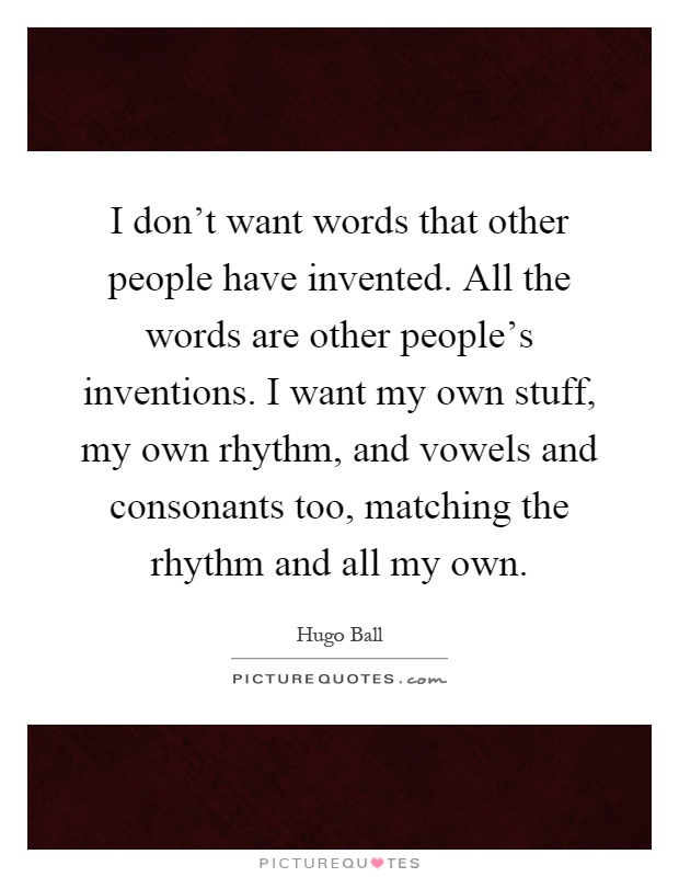 I don't want words that other people have invented. All the words are other people's inventions. I want my own stuff, my own rhythm, and vowels and consonants too, matching the rhythm and all my own Picture Quote #1