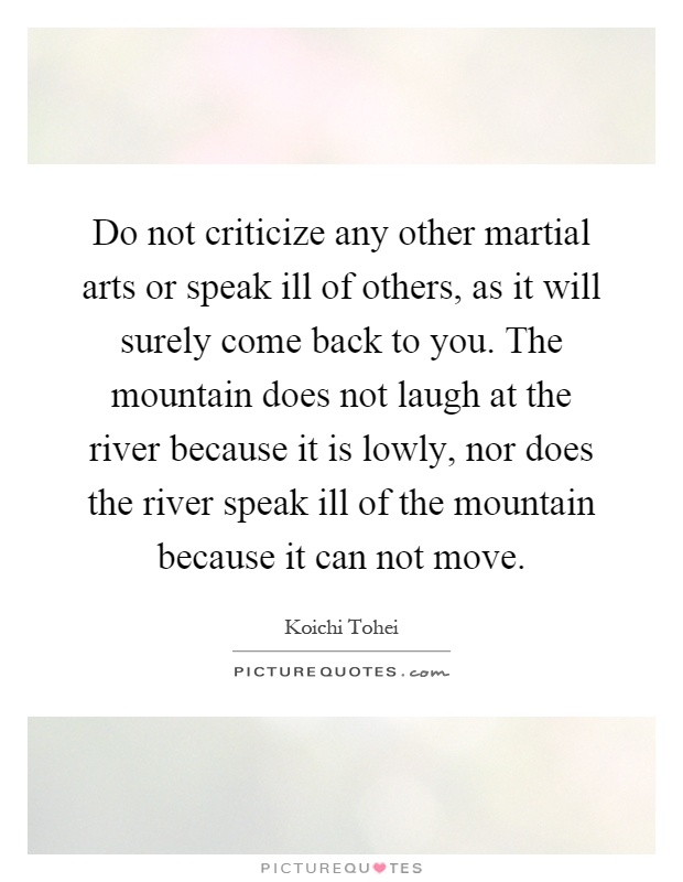 Do not criticize any other martial arts or speak ill of others, as it will surely come back to you. The mountain does not laugh at the river because it is lowly, nor does the river speak ill of the mountain because it can not move Picture Quote #1