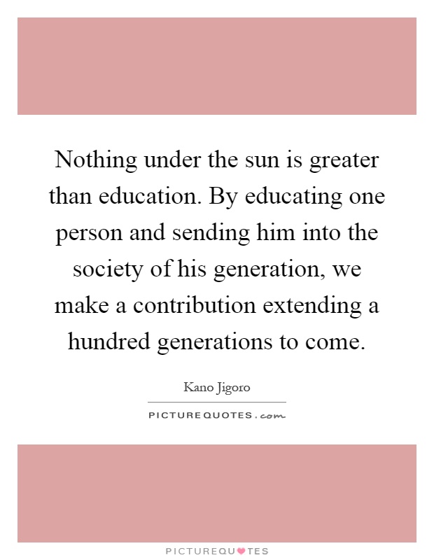Nothing under the sun is greater than education. By educating one person and sending him into the society of his generation, we make a contribution extending a hundred generations to come Picture Quote #1