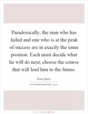 Paradoxically, the man who has failed and one who is at the peak of success are in exactly the same position. Each must decide what he will do next, choose the course that will lead him to the future Picture Quote #1