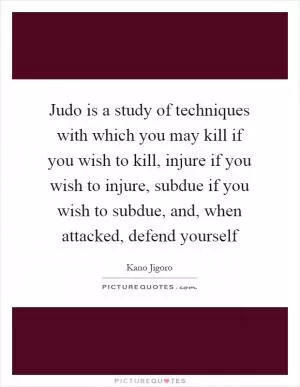 Judo is a study of techniques with which you may kill if you wish to kill, injure if you wish to injure, subdue if you wish to subdue, and, when attacked, defend yourself Picture Quote #1