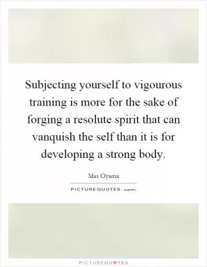 Subjecting yourself to vigourous training is more for the sake of forging a resolute spirit that can vanquish the self than it is for developing a strong body Picture Quote #1