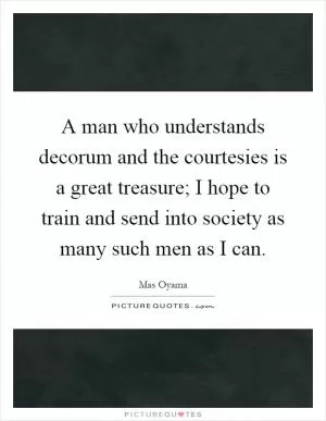 A man who understands decorum and the courtesies is a great treasure; I hope to train and send into society as many such men as I can Picture Quote #1