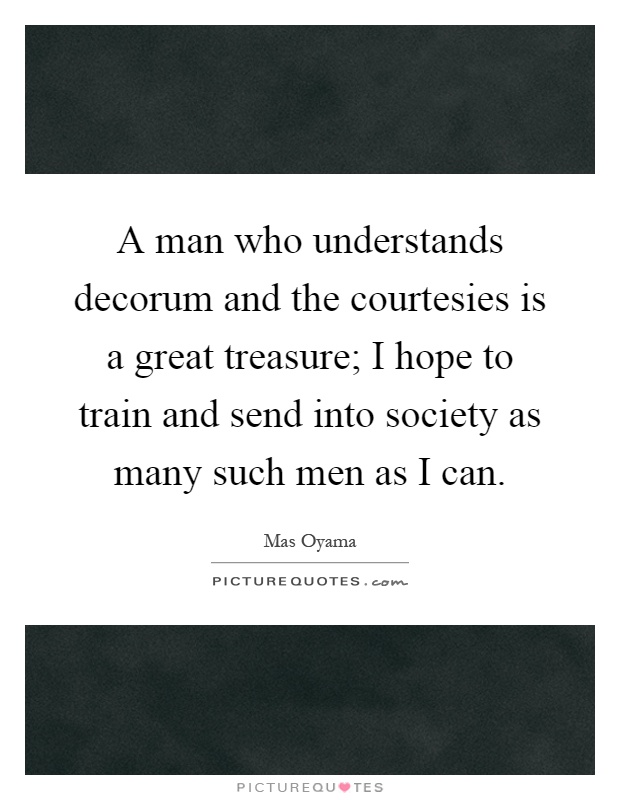 A man who understands decorum and the courtesies is a great treasure; I hope to train and send into society as many such men as I can Picture Quote #1