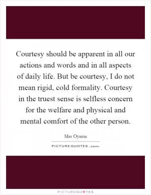 Courtesy should be apparent in all our actions and words and in all aspects of daily life. But be courtesy, I do not mean rigid, cold formality. Courtesy in the truest sense is selfless concern for the welfare and physical and mental comfort of the other person Picture Quote #1