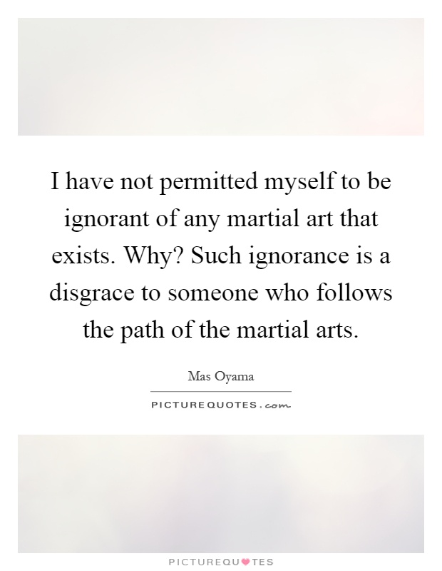 I have not permitted myself to be ignorant of any martial art that exists. Why? Such ignorance is a disgrace to someone who follows the path of the martial arts Picture Quote #1