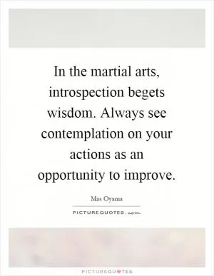 In the martial arts, introspection begets wisdom. Always see contemplation on your actions as an opportunity to improve Picture Quote #1