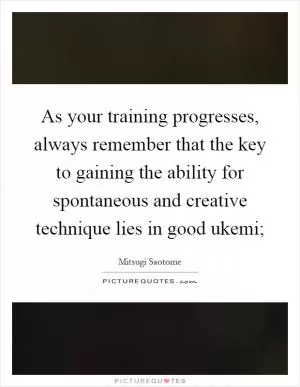 As your training progresses, always remember that the key to gaining the ability for spontaneous and creative technique lies in good ukemi; Picture Quote #1