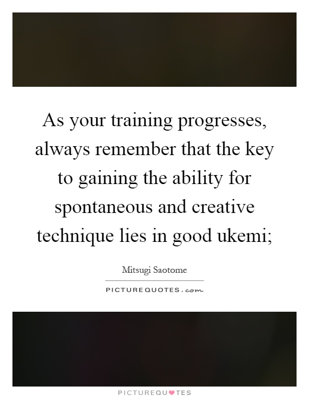 As your training progresses, always remember that the key to gaining the ability for spontaneous and creative technique lies in good ukemi; Picture Quote #1