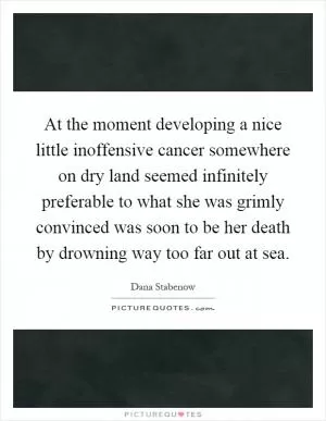At the moment developing a nice little inoffensive cancer somewhere on dry land seemed infinitely preferable to what she was grimly convinced was soon to be her death by drowning way too far out at sea Picture Quote #1