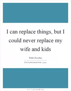 I can replace things, but I could never replace my wife and kids Picture Quote #1