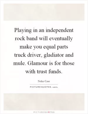 Playing in an independent rock band will eventually make you equal parts truck driver, gladiator and mule. Glamour is for those with trust funds Picture Quote #1