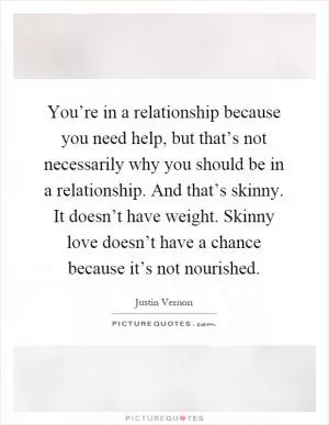 You’re in a relationship because you need help, but that’s not necessarily why you should be in a relationship. And that’s skinny. It doesn’t have weight. Skinny love doesn’t have a chance because it’s not nourished Picture Quote #1