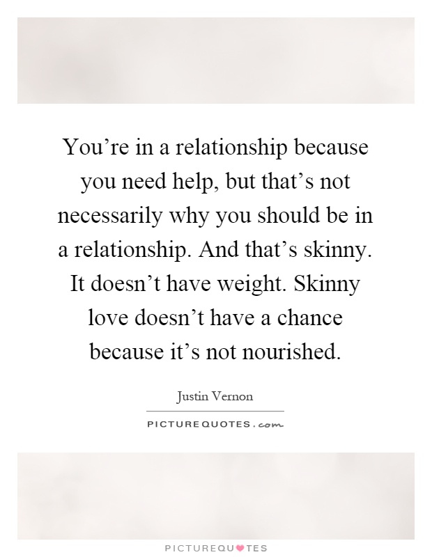 You're in a relationship because you need help, but that's not necessarily why you should be in a relationship. And that's skinny. It doesn't have weight. Skinny love doesn't have a chance because it's not nourished Picture Quote #1