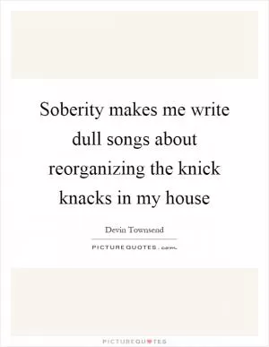 Soberity makes me write dull songs about reorganizing the knick knacks in my house Picture Quote #1