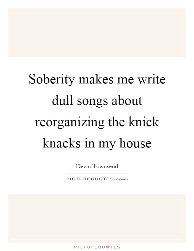 Soberity makes me write dull songs about reorganizing the knick knacks in my house Picture Quote #1