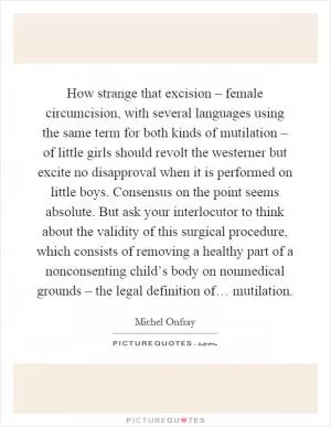 How strange that excision – female circumcision, with several languages using the same term for both kinds of mutilation – of little girls should revolt the westerner but excite no disapproval when it is performed on little boys. Consensus on the point seems absolute. But ask your interlocutor to think about the validity of this surgical procedure, which consists of removing a healthy part of a nonconsenting child’s body on nonmedical grounds – the legal definition of… mutilation Picture Quote #1