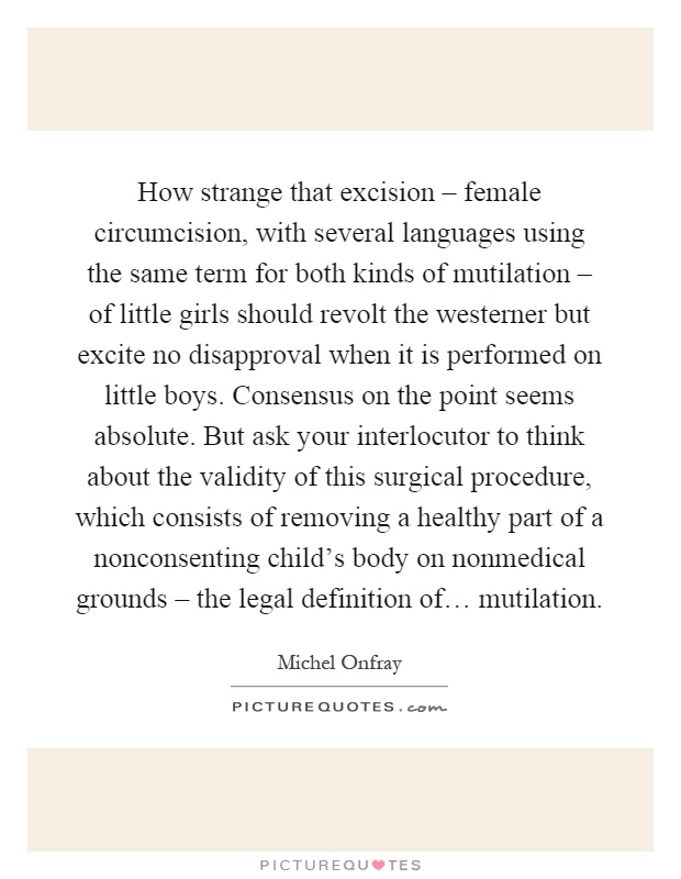 How strange that excision – female circumcision, with several languages using the same term for both kinds of mutilation – of little girls should revolt the westerner but excite no disapproval when it is performed on little boys. Consensus on the point seems absolute. But ask your interlocutor to think about the validity of this surgical procedure, which consists of removing a healthy part of a nonconsenting child's body on nonmedical grounds – the legal definition of… mutilation Picture Quote #1