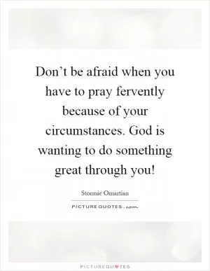 Don’t be afraid when you have to pray fervently because of your circumstances. God is wanting to do something great through you! Picture Quote #1