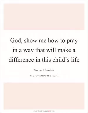 God, show me how to pray in a way that will make a difference in this child’s life Picture Quote #1